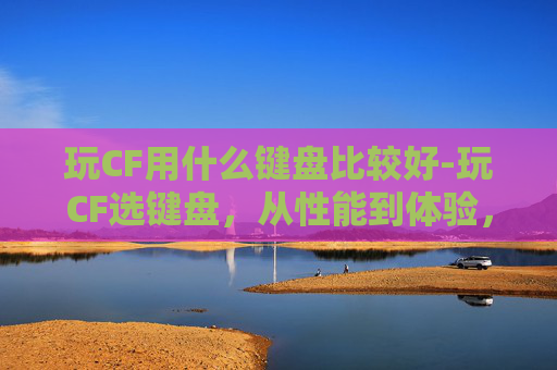 玩CF用什么键盘比较好-玩CF选键盘，从性能到体验，全方位教你找到契合你的游戏输入利器