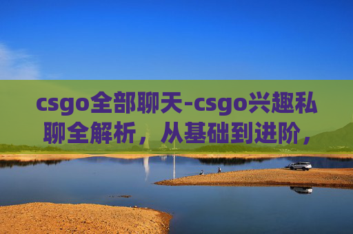 csgo全部聊天-csgo兴趣私聊全解析，从基础到进阶，打造专属游戏探索之路