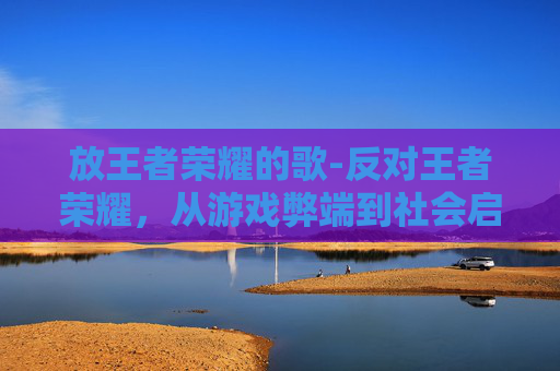 放王者荣耀的歌-反对王者荣耀，从游戏弊端到社会启示，我们该如何正确看待这款游戏