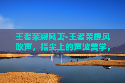 王者荣耀风萧-王者荣耀风吹声，指尖上的声波美学，解锁畅快游戏新体验