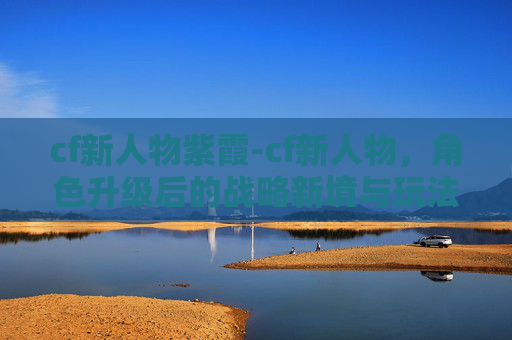 cf新人物紫霞-cf新人物，角色升级后的战略新境与玩法革新解析