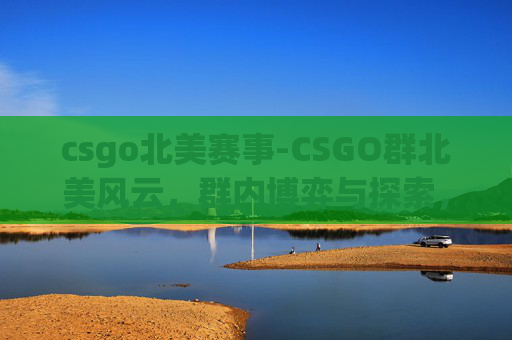 csgo北美赛事-CSGO群北美风云，群内博弈与探索，共话游戏新机遇