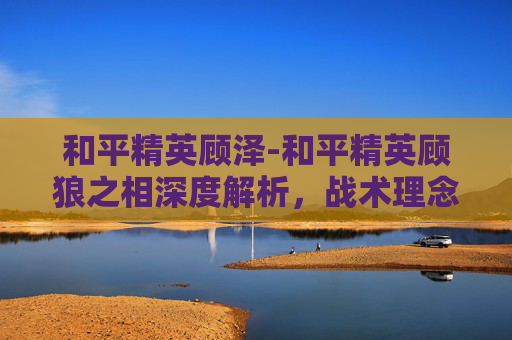 和平精英顾泽-和平精英顾狼之相深度解析，战术理念重塑，竞技生态焕新