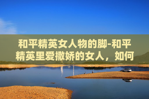 和平精英女人物的脚-和平精英里爱撒娇的女人，如何用温柔互动打动战场心态，收获高胜率打法