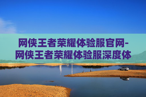 网侠王者荣耀体验服官网-网侠王者荣耀体验服深度体验，突破局限，探索新玩法