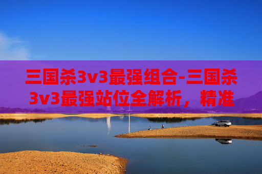 三国杀3v3最强组合-三国杀3v3最强站位全解析，精准布局激活武将威力，最大化卡牌博弈优势