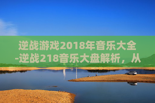 逆战游戏2018年音乐大全-逆战218音乐大盘解析，从怀旧旋律到热血共鸣，探索经典音乐背后的时代印记