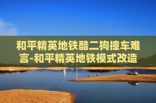 和平精英地铁酷二狗撞车难言-和平精英地铁模式改造狗砸，体验新变化与观察