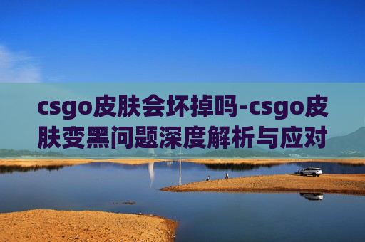 csgo皮肤会坏掉吗-csgo皮肤变黑问题深度解析与应对指南,带你全面掌握避免变黑的有效策略 csgo皮肤会坏掉吗-csgo皮肤变黑问题深度解析与应对指南,带你全面掌握避免变黑的有效策略