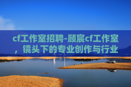 cf工作室招聘-顾宸cf工作室，镜头下的专业创作与行业价值探索