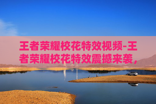 王者荣耀校花特效视频-王者荣耀校花特效震撼来袭，视觉盛宴尽享青春之美