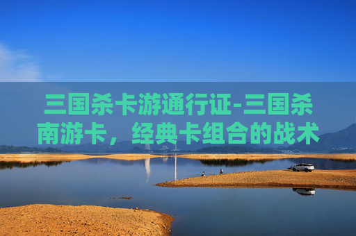 三国杀卡游通行证-三国杀南游卡，经典卡组合的战术解析与武将搭配指南