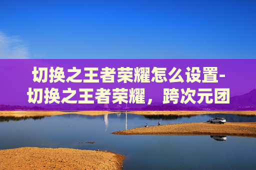 切换之王者荣耀怎么设置-切换之王者荣耀，跨次元团战，打破次元壁垒，开启新玩法体验