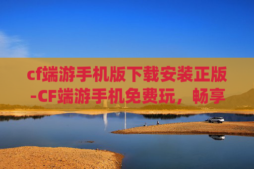 cf端游手机版下载安装正版-CF端游手机免费玩，畅享极致 gaming 体验，零门槛解锁畅玩新可能