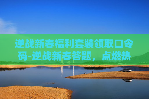逆战新春福利套装领取口令码-逆战新春答题，点燃热血，共赴热血征途