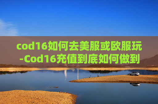 cod16如何去美服或欧服玩-Cod16充值到底如何做到便宜？全方位实用指南全解析