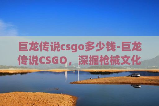 巨龙传说csgo多少钱-巨龙传说CSGO,深掘枪械文化与战术博弈的魅力 巨龙传说csgo多少钱-巨龙传说CSGO,深掘枪械文化与战术博弈的魅力