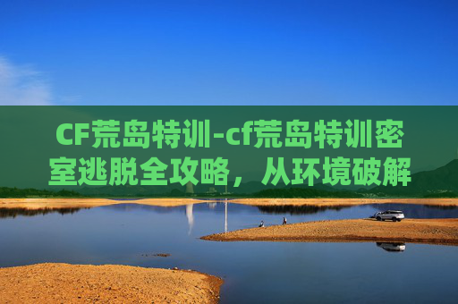 CF荒岛特训-cf荒岛特训密室逃脱全攻略，从环境破解到玩法细节，解锁高分通关秘籍