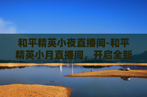和平精英小夜直播间-和平精英小月直播间，开启全新战术玩法，助你轻松争霸