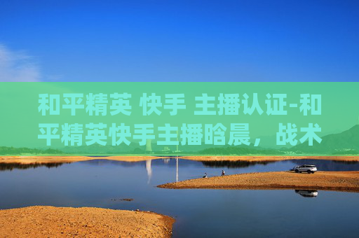和平精英 快手 主播认证-和平精英快手主播晗晨，战术与热血交织，演绎多战场狩猎新范式