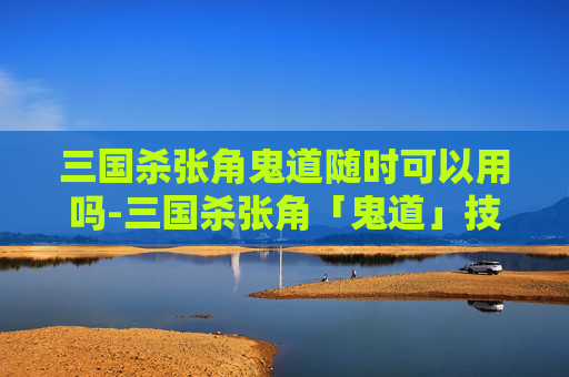 三国杀张角鬼道随时可以用吗-三国杀张角「鬼道」技能深度解析，战术博弈下的核心威慑与战术价值