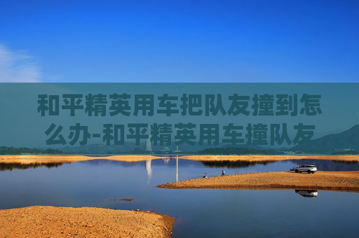 和平精英用车把队友撞到怎么办-和平精英用车撞队友，以暴制暴的危害与警示