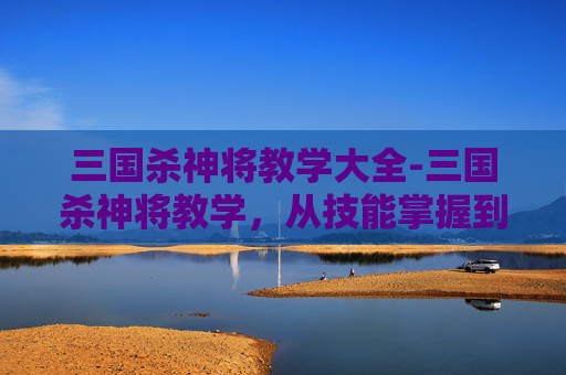 三国杀神将教学大全-三国杀神将教学，从技能掌握到战场博弈的全维度进阶指南