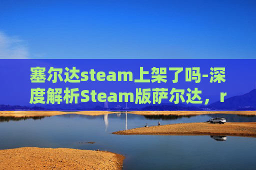 塞尔达steam上架了吗-深度解析Steam版萨尔达，ream的闪光亮点，一帧帧畅玩尽览无遗的冒险奇境