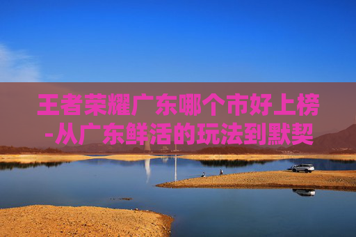 王者荣耀广东哪个市好上榜-从广东鲜活的玩法到默契的战绩,探索犀利王者荣耀的独特魅力与机遇 王者荣耀广东哪个市好上榜-从广东鲜活的玩法到默契的战绩,探索犀利王者荣耀的独特魅力与机遇
