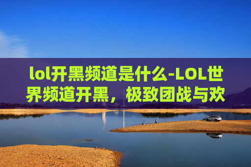 lol开黑频道是什么-LOL世界频道开黑，极致团战与欢乐互动畅享世界竞技乐趣