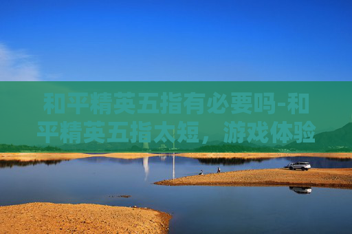 和平精英五指有必要吗-和平精英五指太短，游戏体验中的痛点解析与优化猜想