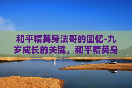 和平精英身法哥的回忆-九岁成长的关键,和平精英身法浩成长的蜕变与启示 和平精英身法哥的回忆-九岁成长的关键,和平精英身法浩成长的蜕变与启示