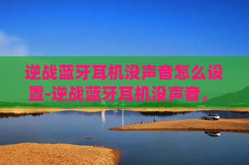逆战蓝牙耳机没声音怎么设置-逆战蓝牙耳机没声音， troubleshooting 全流程，一步步解决蓝牙问题