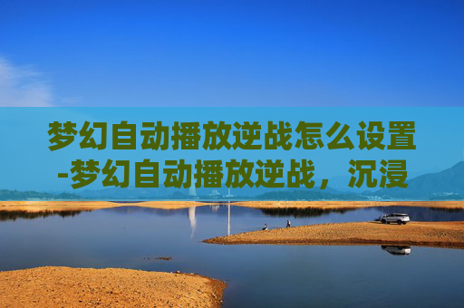 梦幻自动播放逆战怎么设置-梦幻自动播放逆战，沉浸无限乐趣的探索之旅