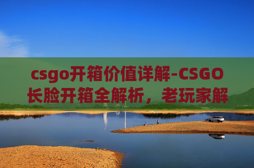 csgo开箱价值详解-CSGO长脸开箱全解析,老玩家解锁隐藏价值与惊喜体验 csgo开箱价值详解-CSGO长脸开箱全解析,老玩家解锁隐藏价值与惊喜体验