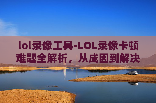 lol录像工具-LOL录像卡顿难题全解析，从成因到解决方案，全方位破解游玩障碍
