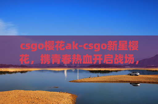 csgo樱花ak-csgo新星樱花，携青春热血开启战场，逐光闪耀新赛局
