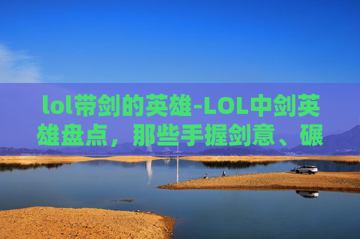 lol带剑的英雄-LOL中剑英雄盘点，那些手握剑意、碾压对局的强大角色