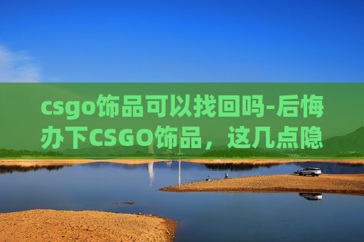 csgo饰品可以找回吗-后悔办下CSGO饰品，这几点隐患千万别再踩了，全方位避坑指南