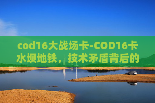cod16大战场卡-COD16卡水坝地铁，技术矛盾背后的影响与解决路径探索