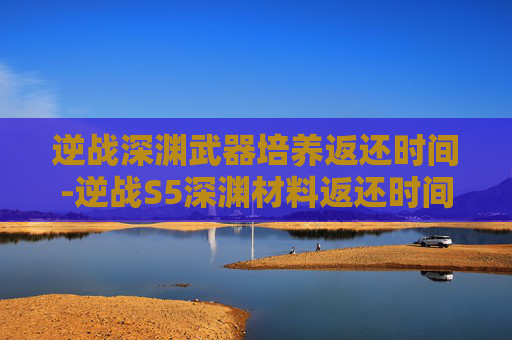 逆战深渊武器培养返还时间-逆战S5深渊材料返还时间全解析，获取路径、注意事项与实战价值详解
