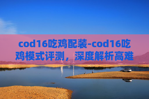 cod16吃鸡配装-cod16吃鸡模式评测，深度解析高难度的指尖竞技