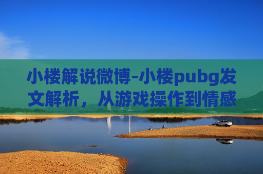 小楼解说微博-小楼pubg发文解析，从游戏操作到情感表达的多维度解读