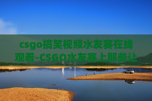 csgo搞笑视频水友赛在线观看-CSGO水友赛上那些让人爆笑的奇葩操作,看完笑到肚子疼 csgo搞笑视频水友赛在线观看-CSGO水友赛上那些让人爆笑的奇葩操作,看完笑到肚子疼