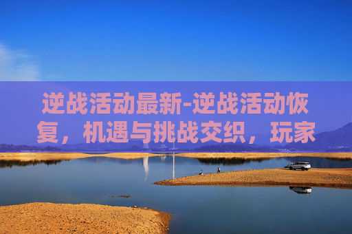 逆战活动最新-逆战活动恢复，机遇与挑战交织，玩家该如何把握