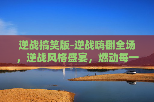 逆战搞笑版-逆战嗨翻全场，逆战风格盛宴，燃动每一场对决