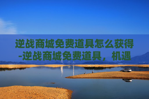 逆战商城免费道具怎么获得-逆战商城免费道具，机遇与风险并存，理性看待该道具价值