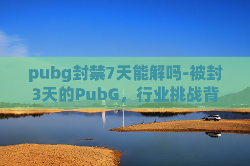 pubg封禁7天能解吗-被封3天的PubG，行业挑战背后的隐忧，究竟该如何破局？