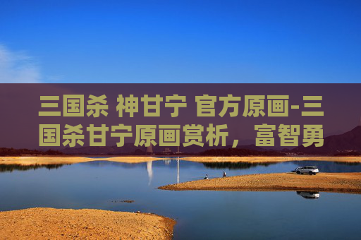 三国杀 神甘宁 官方原画-三国杀甘宁原画赏析，富智勇姿与锋芒暗藏的独特战力魅力