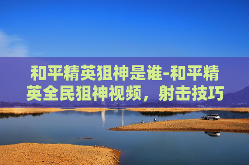 和平精英狙神是谁-和平精英全民狙神视频,射击技巧与战术实战,掌握核心手段赢取胜利 和平精英狙神是谁-和平精英全民狙神视频,射击技巧与战术实战,掌握核心手段赢取胜利